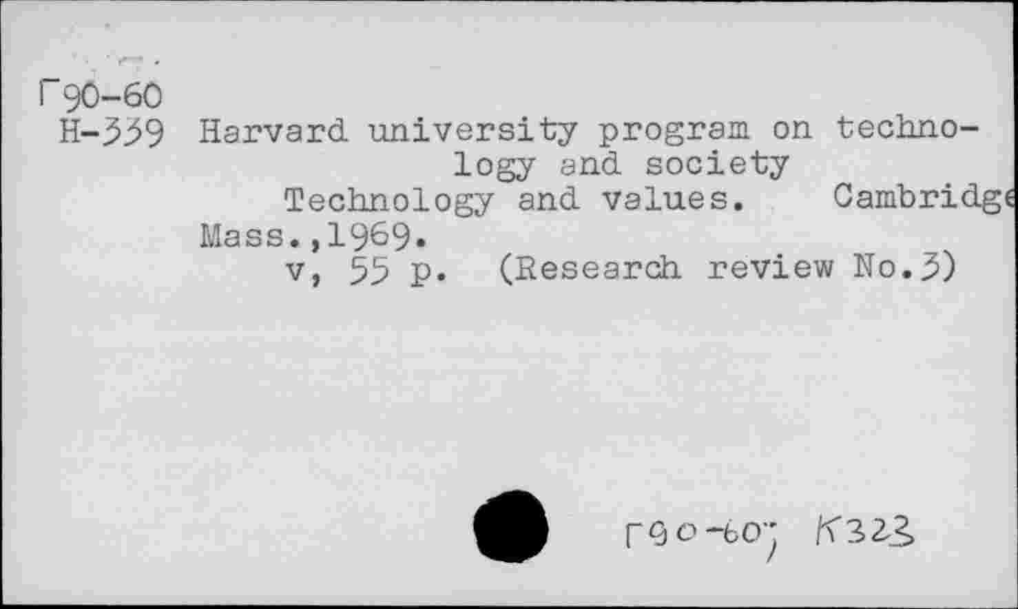 ﻿F90-60
H-559 Harvard university program on technology and society
Technology and values. Cambrid
Mass.,1969»
v, 55 p. (Research review No.5)
r^o-bO-’ K323,